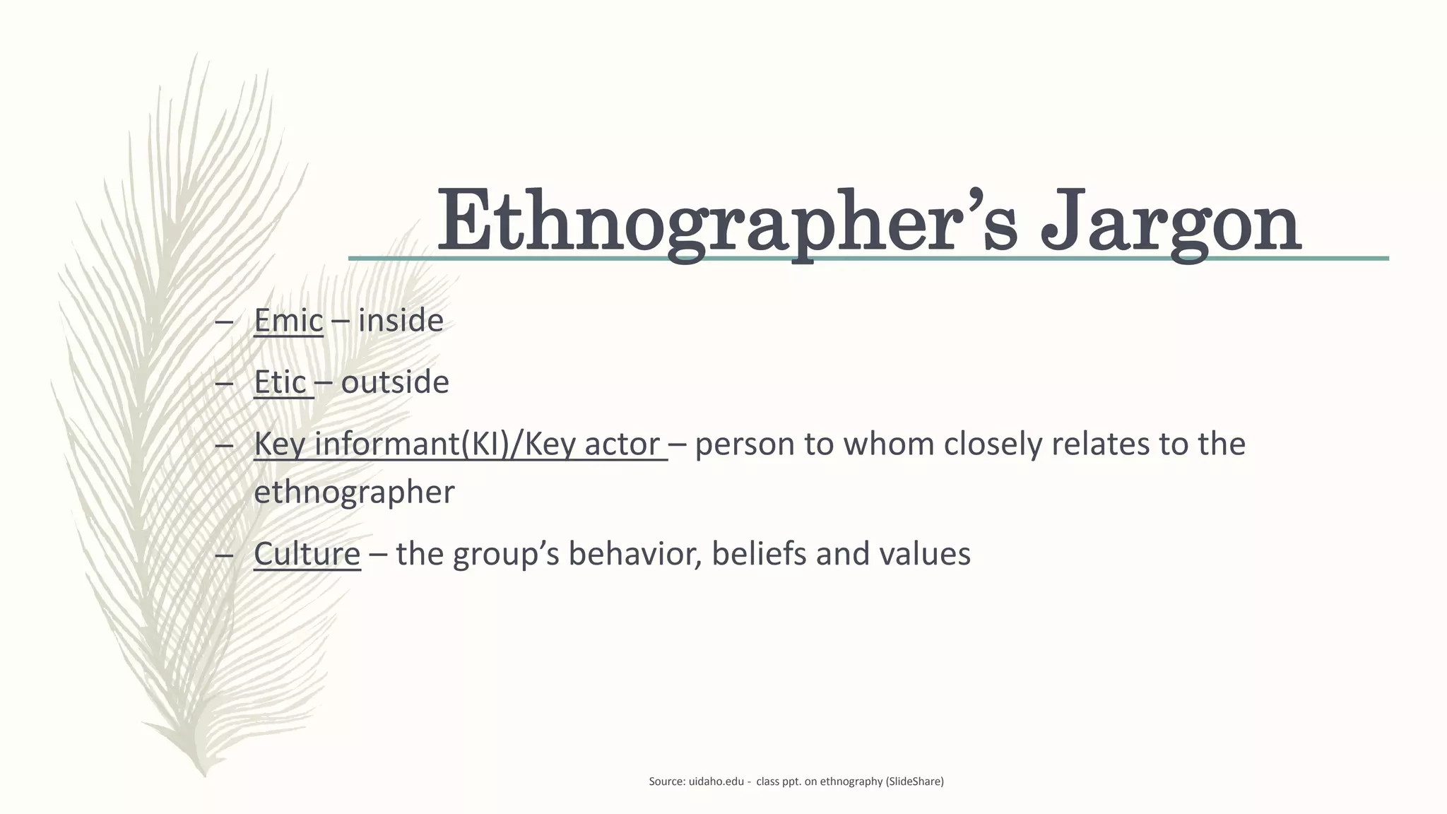 Ethnographer’s Jargon
– Emic – inside
– Etic – outside
– Key informant(KI)/Key actor – person to whom closely relates to the
ethnographer
– Culture – the group’s behavior, beliefs and values
Source: uidaho.edu - class ppt. on ethnography (SlideShare)
 