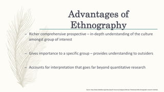 Advantages of
Ethnography
– Richer comprehensive prospective – in-depth understanding of the culture
amongst group of interest
– Gives importance to a specific group – provides understanding to outsiders
– Accounts for interpretation that goes far beyond quantitative research
Source: http://www.tebtebba.org/index.php/all-resources/category/108-day-5?download=805:ethnographic-research-methods.
 