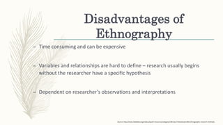 Disadvantages of
Ethnography
– Time consuming and can be expensive
– Variables and relationships are hard to define – research usually begins
without the researcher have a specific hypothesis
– Dependent on researcher’s observations and interpretations
Source: http://www.tebtebba.org/index.php/all-resources/category/108-day-5?download=805:ethnographic-research-methods.
 