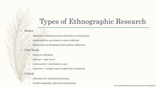 Types of Ethnographic Research
– Realist
– Objective, Unbiased account of written in third person
– Interpretations are based on notes collected
– Report not overshadowed with political influences
– Case Study
– Study an individual
– Intrinsic – have merit
– Instrumental – illuminates a case
– Collective – multiple cases studied then compared
– Critical
– Advocates for marginalized groups
– Studies inequality, repression, dominance
Source: Skye Gillinghamhttps://www.youtube.com/watch?v=Z2UyJWwOWnA
 