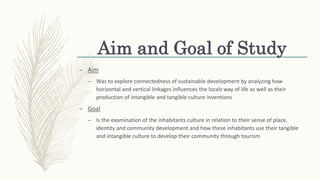 Aim and Goal of Study
– Aim
– Was to explore connectedness of sustainable development by analyzing how
horizontal and vertical linkages influences the locals way of life as well as their
production of intangible and tangible culture inventions
– Goal
– Is the examination of the inhabitants culture in relation to their sense of place,
identity and community development and how these inhabitants use their tangible
and intangible culture to develop their community through tourism
 
