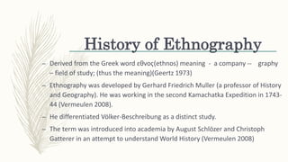 History of Ethnography
– Derived from the Greek word ɛθvoҁ(ethnos) meaning - a company -- graphy
– field of study; (thus the meaning)(Geertz 1973)
– Ethnography was developed by Gerhard Friedrich Muller (a professor of History
and Geography). He was working in the second Kamachatka Expedition in 1743-
44 (Vermeulen 2008).
– He differentiated Völker-Beschreibung as a distinct study.
– The term was introduced into academia by August Schlözer and Christoph
Gatterer in an attempt to understand World History (Vermeulen 2008)
 