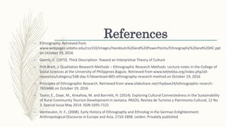 References
– Ethnography. Retrieved from
www.webpages.uidaho.edu/css310/images/Handouts%20and%20PowerPoints/Ethnography%20and%20HC.ppt
on October 19, 2016
– Geertz, C. (1973). Thick Description: Toward an Interpretive Theory of Culture
– Prill-Brett, J. Qualitative Research Methods – Ethnographic Research Methods. Lecture notes in the College of
Social Sciences at the University of Philippines Baguio. Retrieved from www.tebtebba.org/index.php/all-
resources/category/108-day-5?download+805:ethnography-research-method on October 19, 2016
– Principles of Ethnographic Research. Retrieved from www.slideshare.net/rhydave24/ethnographic-reserch-
7659486 on October 19, 2016
– Taylor, E., Daye, M., Kneafsey, M. and Barrrett, H. (2014). Exploring Cultural Connectedness in the Sustainability
of Rural Community Tourism Development in Jamaica. PASOS, Revista de Turismo y Patrimonio Cultural, 12 No
3. Special Issue May 2014. ISSN:1695-7121
– Vermeulen, H. F., (2008). Early History of Ethnography and Ethnolog in the German Enlightenment:
Anthropological Discourse in Europe and Asia, 1710-1808. Leiden: Privately published
 