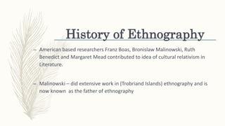 History of Ethnography
– American based researchers Franz Boas, Bronislaw Malinowski, Ruth
Benedict and Margaret Mead contributed to idea of cultural relativism in
Literature.
– Malinowski – did extensive work in (Trobriand Islands) ethnography and is
now known as the father of ethnography
 