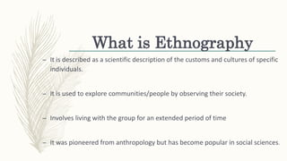 What is Ethnography
– It is described as a scientific description of the customs and cultures of specific
individuals.
– It is used to explore communities/people by observing their society.
– Involves living with the group for an extended period of time
– It was pioneered from anthropology but has become popular in social sciences.
 