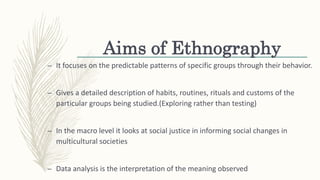 Aims of Ethnography
– It focuses on the predictable patterns of specific groups through their behavior.
– Gives a detailed description of habits, routines, rituals and customs of the
particular groups being studied.(Exploring rather than testing)
– In the macro level it looks at social justice in informing social changes in
multicultural societies
– Data analysis is the interpretation of the meaning observed
 