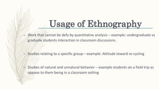 Usage of Ethnography
– Work that cannot be defy by quantitative analysis – example: undergraduate vs
graduate students interaction in classroom discussions.
– Studies relating to a specific group – example: Attitude toward re-cycling
– Studies of natural and unnatural behavior – example students on a field trip as
oppose to them being in a classroom setting
 