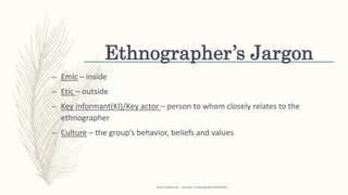 Ethnographer’s Jargon
– Emic – inside
– Etic – outside
– Key informant(KI)/Key actor – person to whom closely relates to the
ethnographer
– Culture – the group’s behavior, beliefs and values
Source: uidaho.edu - class ppt. on ethnography (SlideShare)
 