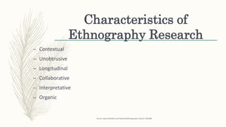 Characteristics of
Ethnography Research
– Contextual
– Unobtrusive
– Longitudinal
– Collaborative
– Interpretative
– Organic
Source: www.slideshare.net/rhydave24/ethnography-research-7659486
 