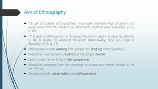 Aim of Ethnography
 “To get at culture, ethnographers must learn the meanings of action and
experience from the insider’s or informant’s point of view.” (Spradley, 2012,
p. 06)
 “The goal of ethnography is “to grasp the native’s point of view, his relation
to life, to realize his vision of his world.” (Malinowsky, 1922, p.22 cited in
Spradley, 2012, p. 07)
 Ethnography means learning from people not studying them (Spradley, )
 Researcher must become student and the people teacher.
 Learn to see the world from their perspective.
 Should be concerned with the meanings of actions and events instead of the
very things.
 Should put aside native realism and ethnocentrism.
 