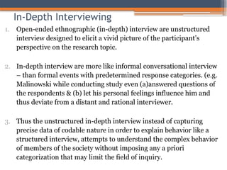 In-Depth Interviewing
1. Open-ended ethnographic (in-depth) interview are unstructured
interview designed to elicit a vivid picture of the participant’s
perspective on the research topic.
2. In-depth interview are more like informal conversational interview
– than formal events with predetermined response categories. (e.g.
Malinowski while conducting study even (a)answered questions of
the respondents & (b) let his personal feelings influence him and
thus deviate from a distant and rational interviewer.
3. Thus the unstructured in-depth interview instead of capturing
precise data of codable nature in order to explain behavior like a
structured interview, attempts to understand the complex behavior
of members of the society without imposing any a priori
categorization that may limit the field of inquiry.
 