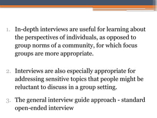 1. In-depth interviews are useful for learning about
the perspectives of individuals, as opposed to
group norms of a community, for which focus
groups are more appropriate.
2. Interviews are also especially appropriate for
addressing sensitive topics that people might be
reluctant to discuss in a group setting.
3. The general interview guide approach - standard
open-ended interview
 
