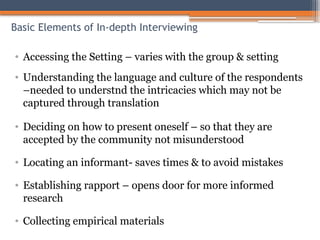 Basic Elements of In-depth Interviewing
• Accessing the Setting – varies with the group & setting
• Understanding the language and culture of the respondents
–needed to understnd the intricacies which may not be
captured through translation
• Deciding on how to present oneself – so that they are
accepted by the community not misunderstood
• Locating an informant- saves times & to avoid mistakes
• Establishing rapport – opens door for more informed
research
• Collecting empirical materials
 