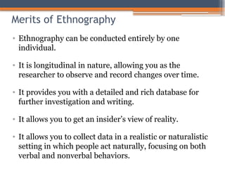 Merits of Ethnography
• Ethnography can be conducted entirely by one
individual.
• It is longitudinal in nature, allowing you as the
researcher to observe and record changes over time.
• It provides you with a detailed and rich database for
further investigation and writing.
• It allows you to get an insider’s view of reality.
• It allows you to collect data in a realistic or naturalistic
setting in which people act naturally, focusing on both
verbal and nonverbal behaviors.
 