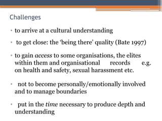 Challenges
• to arrive at a cultural understanding
• to get close: the ‘being there’ quality (Bate 1997)
• to gain access to some organisations, the elites
within them and organisational records e.g.
on health and safety, sexual harassment etc.
• not to become personally/emotionally involved
and to manage boundaries
• put in the time necessary to produce depth and
understanding
 
