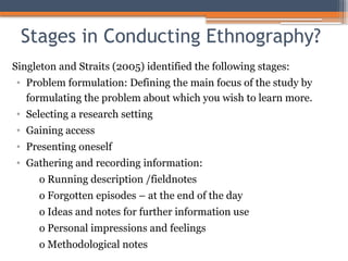 Stages in Conducting Ethnography?
Singleton and Straits (2005) identified the following stages:
• Problem formulation: Defining the main focus of the study by
formulating the problem about which you wish to learn more.
• Selecting a research setting
• Gaining access
• Presenting oneself
• Gathering and recording information:
o Running description /fieldnotes
o Forgotten episodes – at the end of the day
o Ideas and notes for further information use
o Personal impressions and feelings
o Methodological notes
 