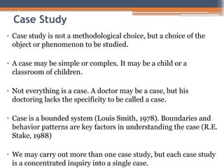 Case Study
• Case study is not a methodological choice, but a choice of the
object or phenomenon to be studied.
• A case may be simple or complex. It may be a child or a
classroom of children.
• Not everything is a case. A doctor may be a case, but his
doctoring lacks the specificity to be called a case.
• Case is a bounded system (Louis Smith, 1978). Boundaries and
behavior patterns are key factors in understanding the case (R.E.
Stake, 1988)
• We may carry out more than one case study, but each case study
is a concentrated inquiry into a single case.
 