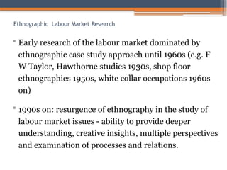 Ethnographic Labour Market Research
 Early research of the labour market dominated by
ethnographic case study approach until 1960s (e.g. F
W Taylor, Hawthorne studies 1930s, shop floor
ethnographies 1950s, white collar occupations 1960s
on)
 1990s on: resurgence of ethnography in the study of
labour market issues - ability to provide deeper
understanding, creative insights, multiple perspectives
and examination of processes and relations.
 