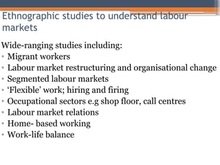 Ethnographic studies to understand labour
markets
Wide-ranging studies including:
• Migrant workers
• Labour market restructuring and organisational change
• Segmented labour markets
• ‘Flexible’ work; hiring and firing
• Occupational sectors e.g shop floor, call centres
• Labour market relations
• Home- based working
• Work-life balance
 