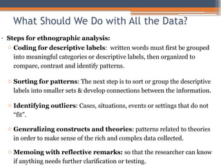 What Should We Do with All the Data?
• Steps for ethnographic analysis:
o Coding for descriptive labels: written words must first be grouped
into meaningful categories or descriptive labels, then organized to
compare, contrast and identify patterns.
o Sorting for patterns: The next step is to sort or group the descriptive
labels into smaller sets & develop connections between the information.
o Identifying outliers: Cases, situations, events or settings that do not
“fit”.
o Generalizing constructs and theories: patterns related to theories
in order to make sense of the rich and complex data collected.
o Memoing with reflective remarks: so that the researcher can know
if anything needs further clarification or testing.
 