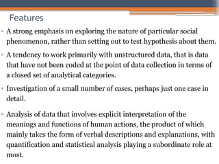 Features
• A strong emphasis on exploring the nature of particular social
phenomenon, rather than setting out to test hypothesis about them.
• A tendency to work primarily with unstructured data, that is data
that have not been coded at the point of data collection in terms of
a closed set of analytical categories.
• Investigation of a small number of cases, perhaps just one case in
detail.
• Analysis of data that involves explicit interpretation of the
meanings and functions of human actions, the product of which
mainly takes the form of verbal descriptions and explanations, with
quantification and statistical analysis playing a subordinate role at
most.
 