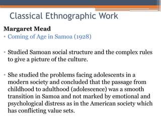 Classical Ethnographic Work
Margaret Mead
• Coming of Age in Samoa (1928)
• Studied Samoan social structure and the complex rules
to give a picture of the culture.
• She studied the problems facing adolescents in a
modern society and concluded that the passage from
childhood to adulthood (adolescence) was a smooth
transition in Samoa and not marked by emotional and
psychological distress as in the American society which
has conflicting value sets.
 