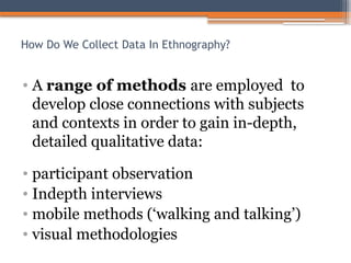 How Do We Collect Data In Ethnography?
• A range of methods are employed to
develop close connections with subjects
and contexts in order to gain in-depth,
detailed qualitative data:
• participant observation
• Indepth interviews
• mobile methods (‘walking and talking’)
• visual methodologies
 
