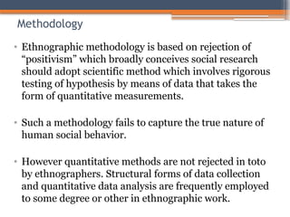 Methodology
• Ethnographic methodology is based on rejection of
“positivism” which broadly conceives social research
should adopt scientific method which involves rigorous
testing of hypothesis by means of data that takes the
form of quantitative measurements.
• Such a methodology fails to capture the true nature of
human social behavior.
• However quantitative methods are not rejected in toto
by ethnographers. Structural forms of data collection
and quantitative data analysis are frequently employed
to some degree or other in ethnographic work.
 