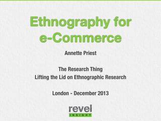 Ethnography for
e-Commerce
Annette Priest
The Research Thing
Lifting the Lid on Ethnographic Research
London - December 2013

 