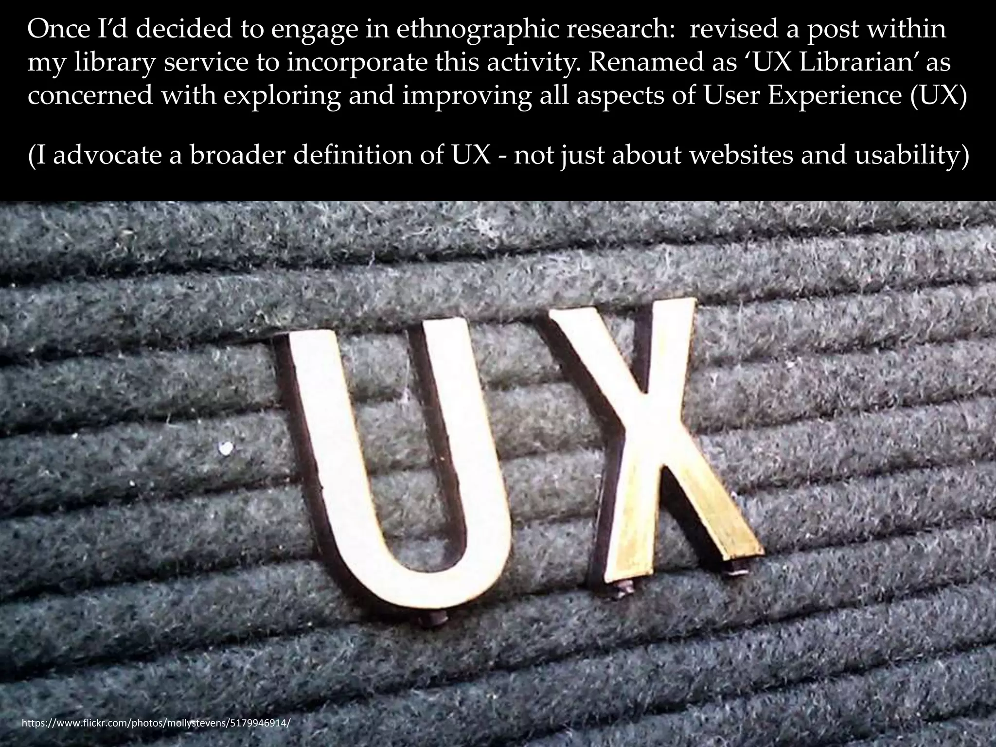 Once I’d decided to engage in ethnographic research: revised a post within 
my library service to incorporate this activity. Renamed as ‘UX Librarian’ as 
concerned with exploring and improving all aspects of User Experience (UX) 
(I advocate a broader definition of UX - not just about websites and usability) 
https://www.flickr.com/photos/mollystevens/5179946914/ 
 