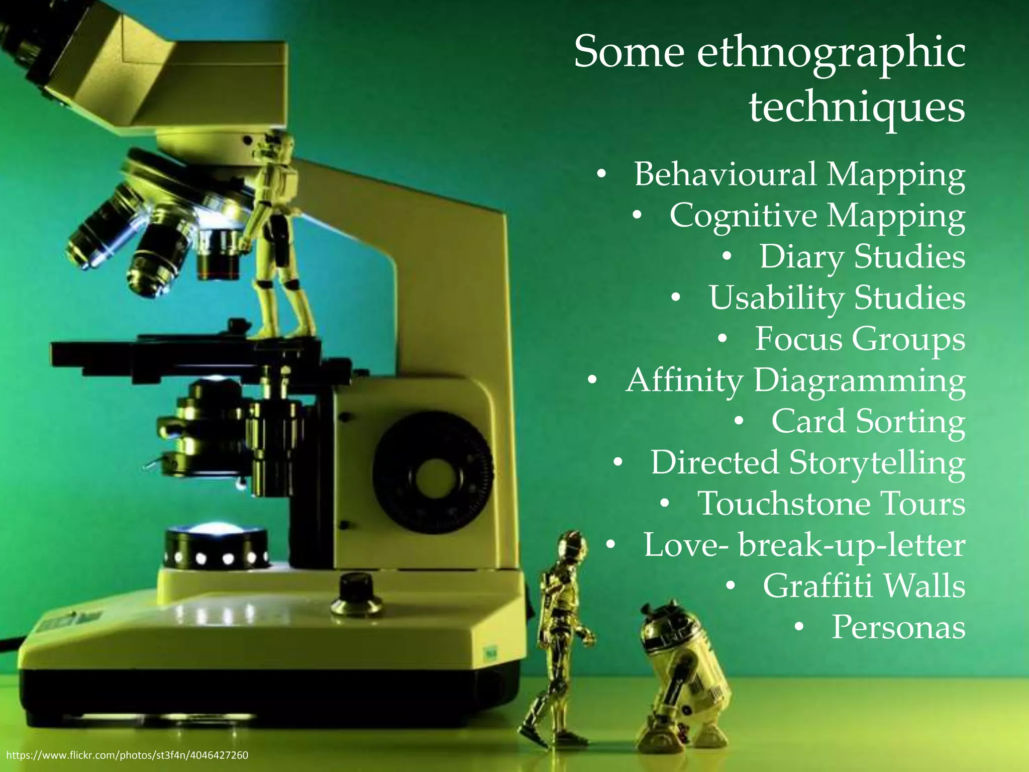 Some ethnographic 
techniques 
• Behavioural Mapping 
• Cognitive Mapping 
• Diary Studies 
• Usability Studies 
• Focus Groups 
• Affinity Diagramming 
• Card Sorting 
• Directed Storytelling 
• Touchstone Tours 
• Love- break-up-letter 
• Graffiti Walls 
• Personas 
https://www.flickr.com/photos/st3f4n/4046427260 
 