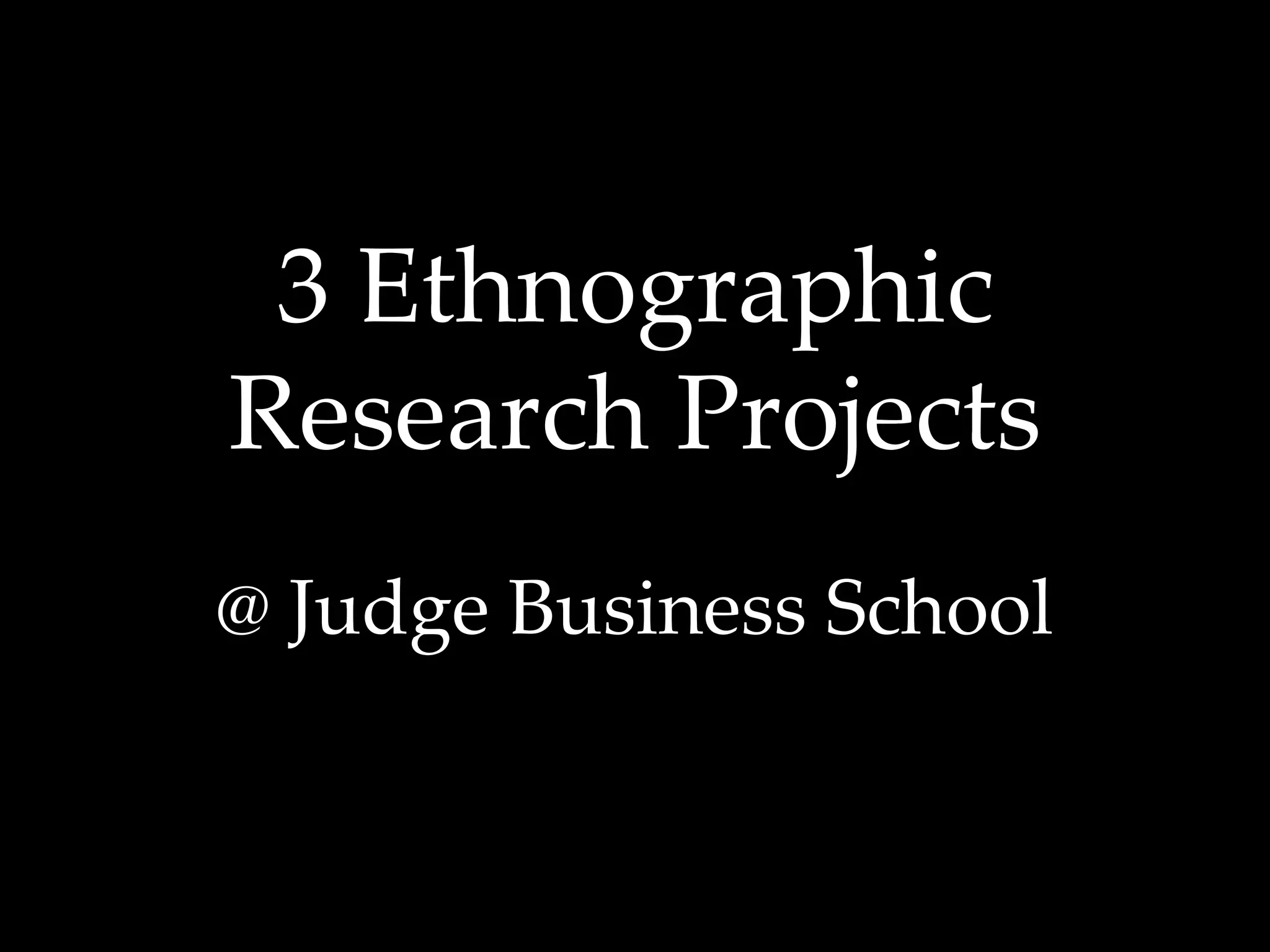 3 Ethnographic 
Research Projects 
@ Judge Business School 
 