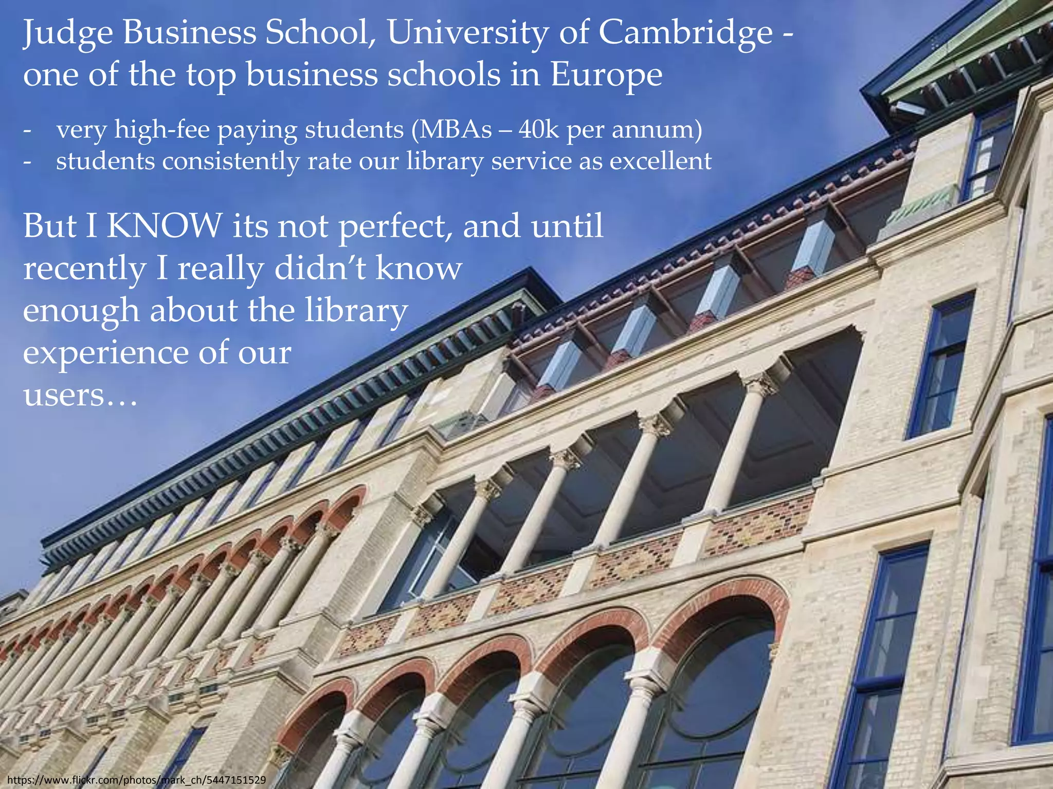 Judge Business School, University of Cambridge - 
one of the top business schools in Europe 
- very high-fee paying students (MBAs – 40k per annum) 
- students consistently rate our library service as excellent 
But I KNOW its not perfect, and until 
recently I really didn’t know 
enough about the library 
experience of our 
users… 
https://www.flickr.com/photos/mark_ch/5447151529 
 