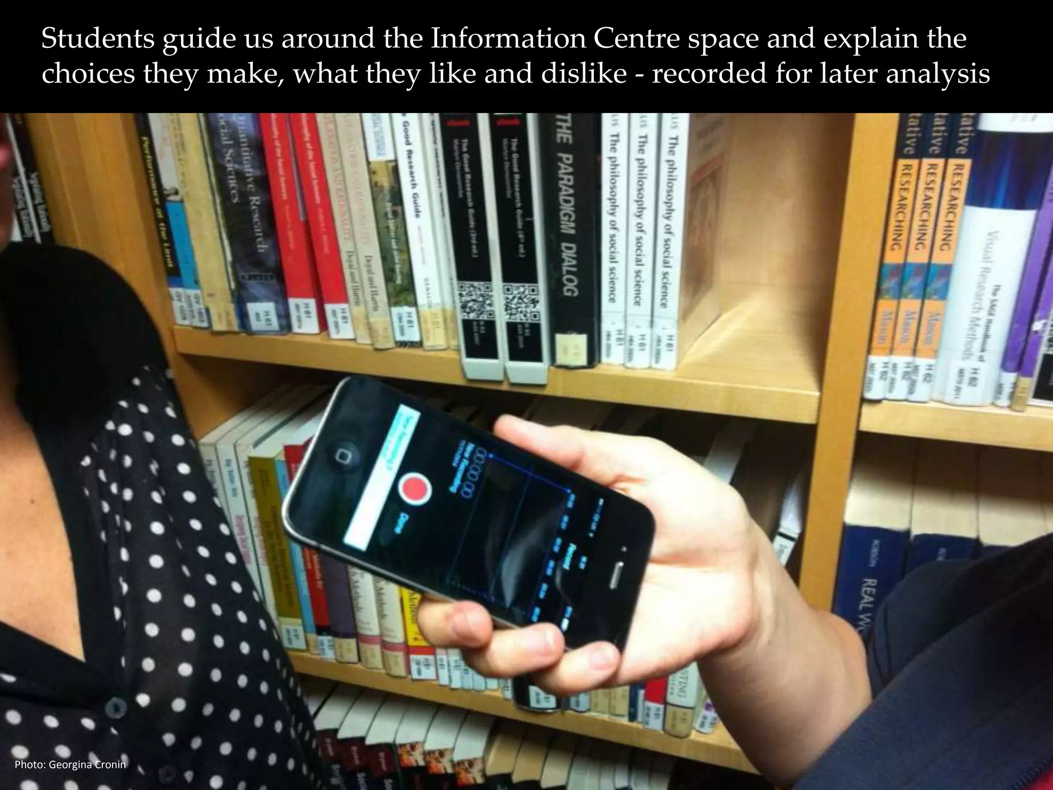 Students guide us around the Information Centre space and explain the 
choices they make, what they like and dislike - recorded for later analysis 
Photo: Georgina Cronin 
 