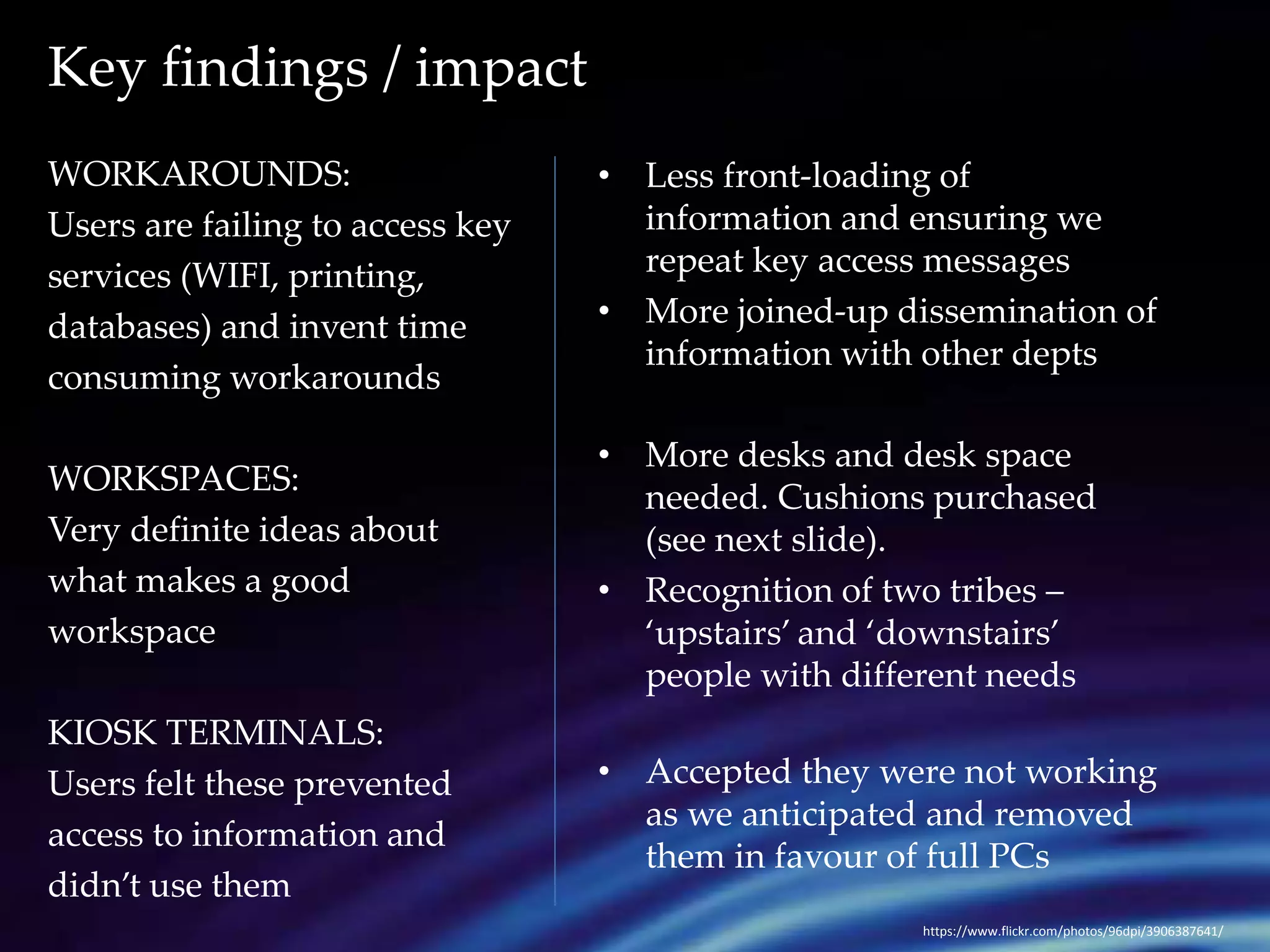 Key findings / impact 
WORKAROUNDS: 
Users are failing to access key 
services (WIFI, printing, 
databases) and invent time 
consuming workarounds 
WORKSPACES: 
Very definite ideas about 
what makes a good 
workspace 
KIOSK TERMINALS: 
Users felt these prevented 
access to information and 
didn’t use them 
• Less front-loading of 
information and ensuring we 
repeat key access messages 
• More joined-up dissemination of 
information with other depts 
• More desks and desk space 
needed. Cushions purchased 
(see next slide). 
• Recognition of two tribes – 
‘upstairs’ and ‘downstairs’ 
people with different needs 
• Accepted they were not working 
as we anticipated and removed 
them in favour of full PCs 
https://www.flickr.com/photos/96dpi/3906387641/ 
 