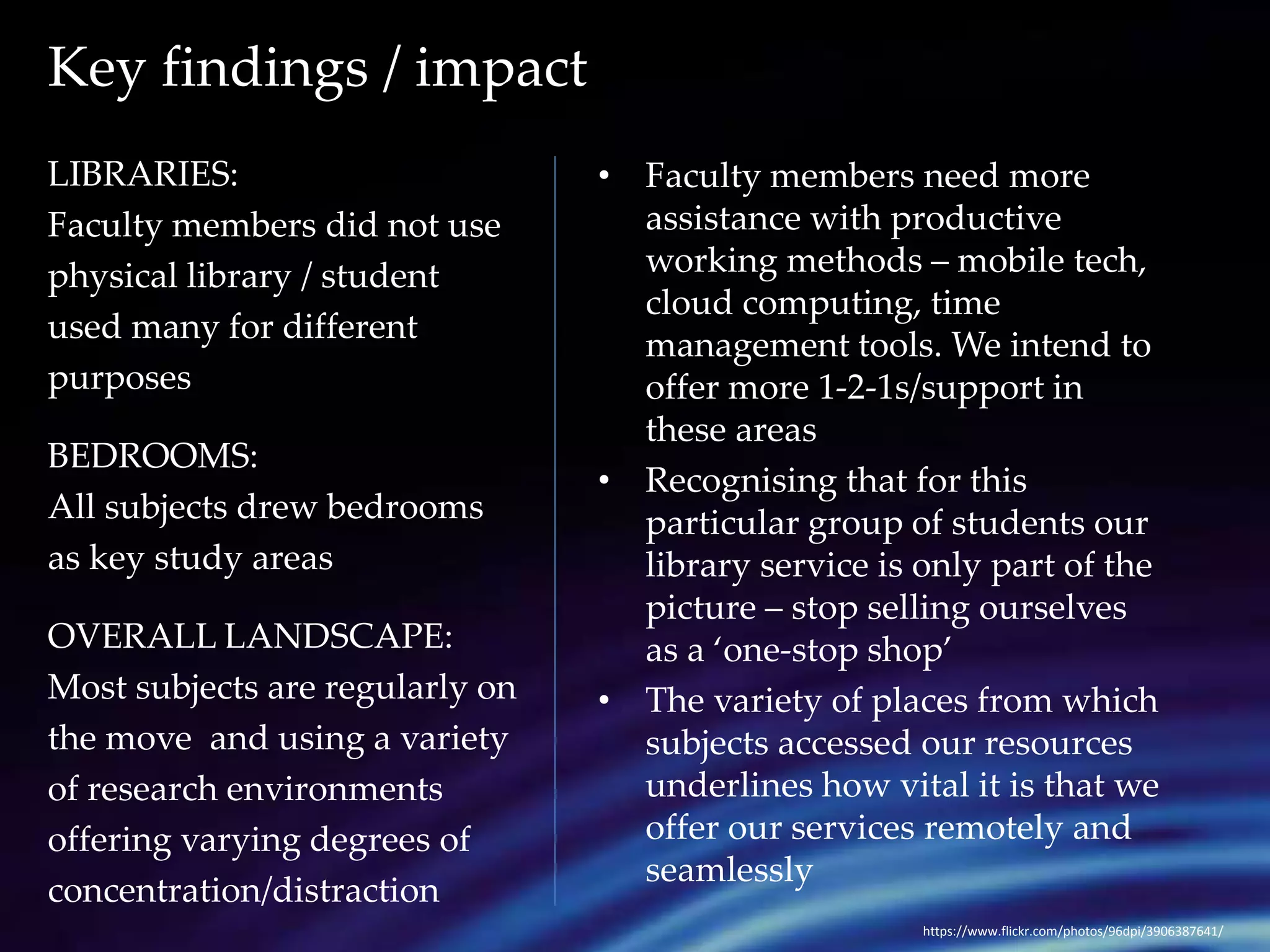 Key findings / impact 
LIBRARIES: 
Faculty members did not use 
physical library / student 
used many for different 
purposes 
BEDROOMS: 
All subjects drew bedrooms 
as key study areas 
OVERALL LANDSCAPE: 
Most subjects are regularly on 
the move and using a variety 
of research environments 
offering varying degrees of 
concentration/distraction 
• Faculty members need more 
assistance with productive 
working methods – mobile tech, 
cloud computing, time 
management tools. We intend to 
offer more 1-2-1s/support in 
these areas 
• Recognising that for this 
particular group of students our 
library service is only part of the 
picture – stop selling ourselves 
as a ‘one-stop shop’ 
• The variety of places from which 
subjects accessed our resources 
underlines how vital it is that we 
offer our services remotely and 
seamlessly 
https://www.flickr.com/photos/96dpi/3906387641/ 
 
