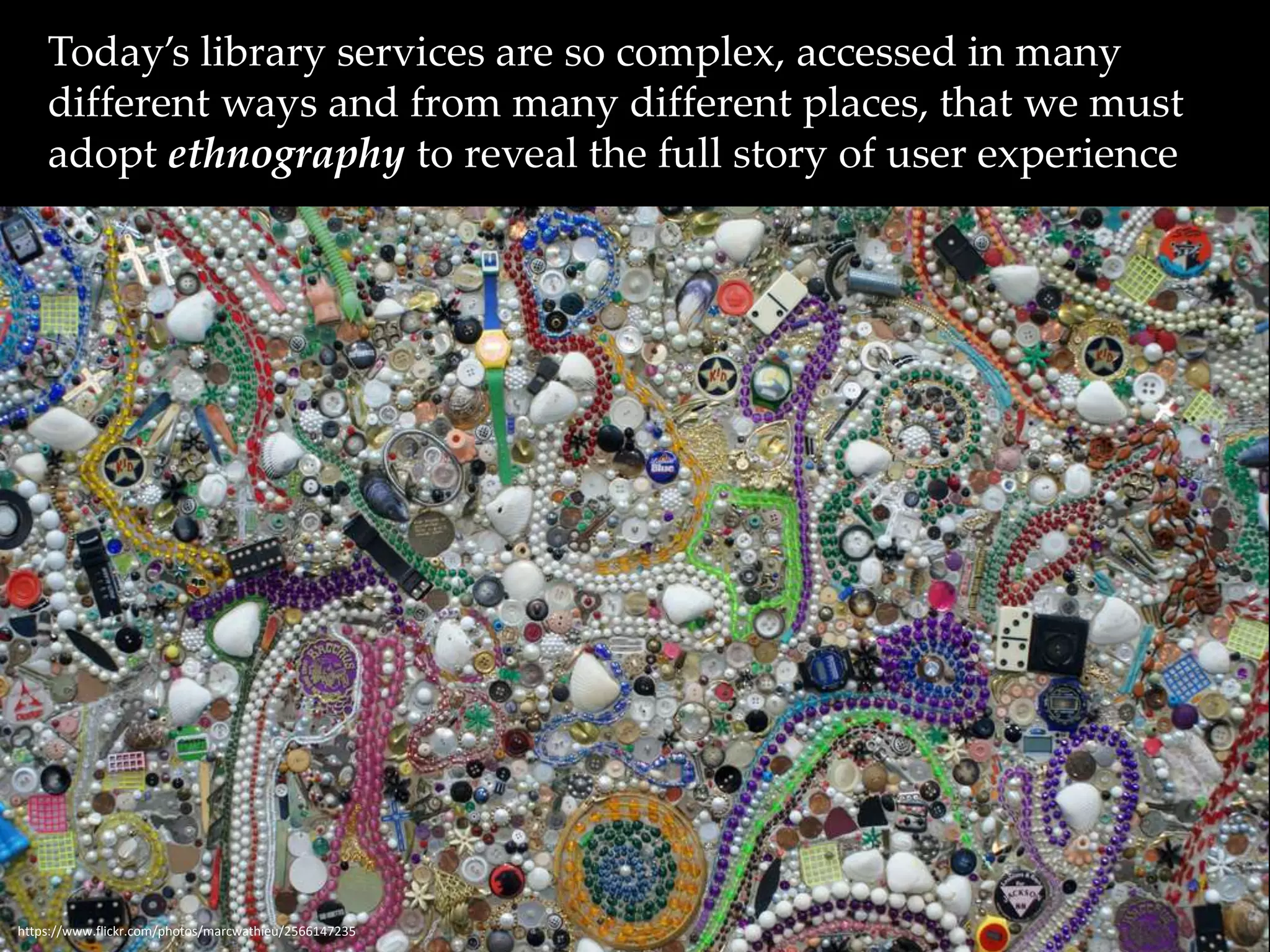 Today’s library services are so complex, accessed in many 
different ways and from many different places, that we must 
adopt ethnography to reveal the full story of user experience 
https://www.flickr.com/photos/marcwathieu/2566147235 
 