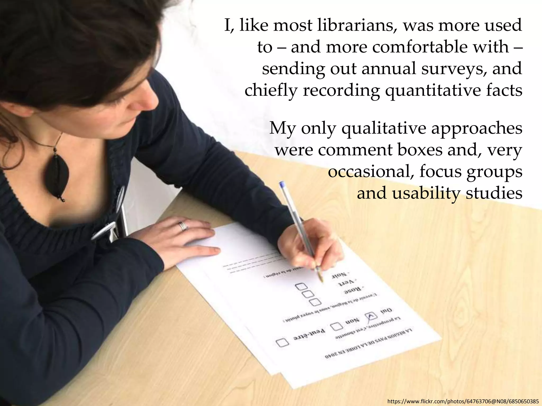 I, like most librarians, was more used 
to – and more comfortable with – 
sending out annual surveys, and 
chiefly recording quantitative facts 
My only qualitative approaches 
were comment boxes and, very 
occasional, focus groups 
and usability studies 
https://www.flickr.com/photos/64763706@N08/6850650385 
 