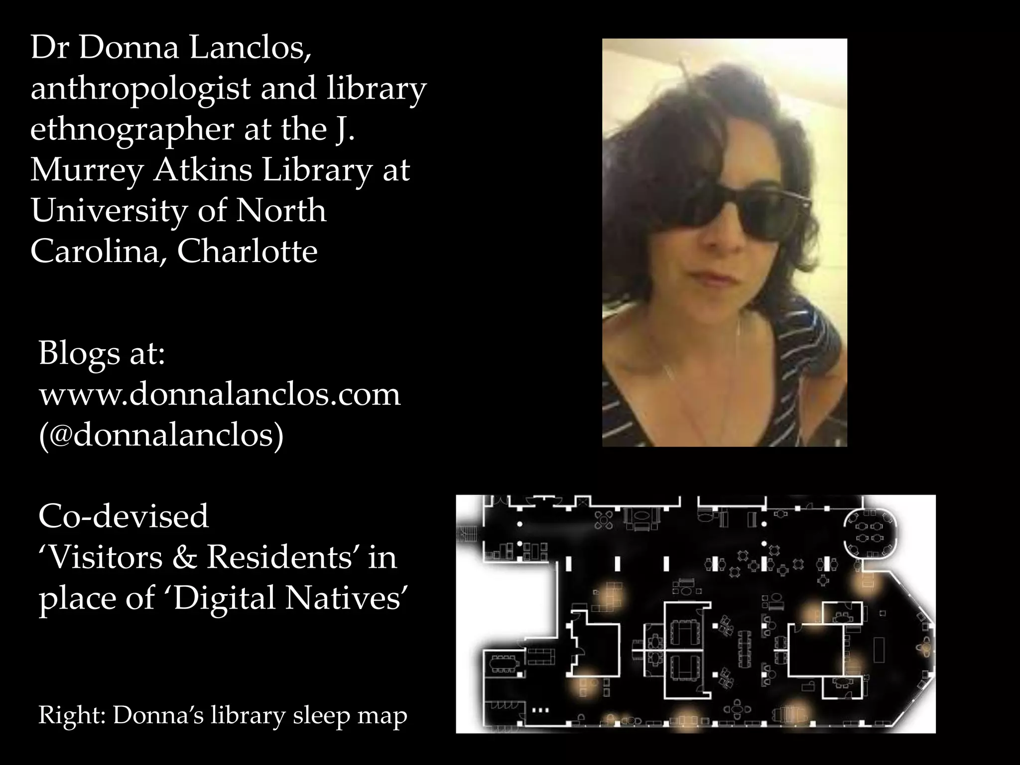 Dr Donna Lanclos, 
anthropologist and library 
ethnographer at the J. 
Murrey Atkins Library at 
University of North 
Carolina, Charlotte 
Blogs at: 
www.donnalanclos.com 
(@donnalanclos) 
Co-devised 
‘Visitors & Residents’ in 
place of ‘Digital Natives’ 
Right: Donna’s library sleep map 
 