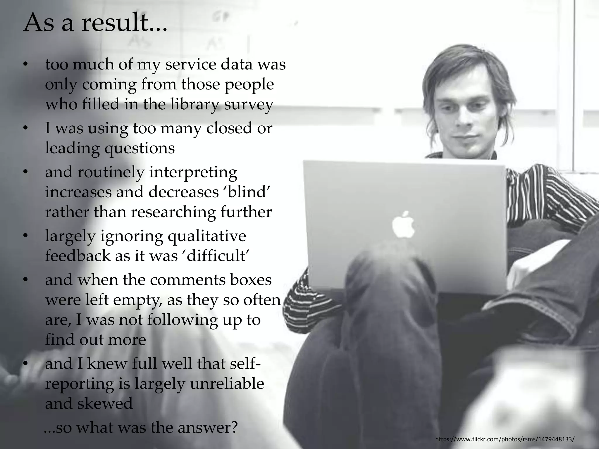 As a result... 
• too much of my service data was 
only coming from those people 
who filled in the library survey 
• I was using too many closed or 
leading questions 
• and routinely interpreting 
increases and decreases ‘blind’ 
rather than researching further 
• largely ignoring qualitative 
feedback as it was ‘difficult’ 
• and when the comments boxes 
were left empty, as they so often 
are, I was not following up to 
find out more 
• and I knew full well that self-reporting 
is largely unreliable 
and skewed 
...so what was the answer? 
https://www.flickr.com/photos/rsms/1479448133/ 
 