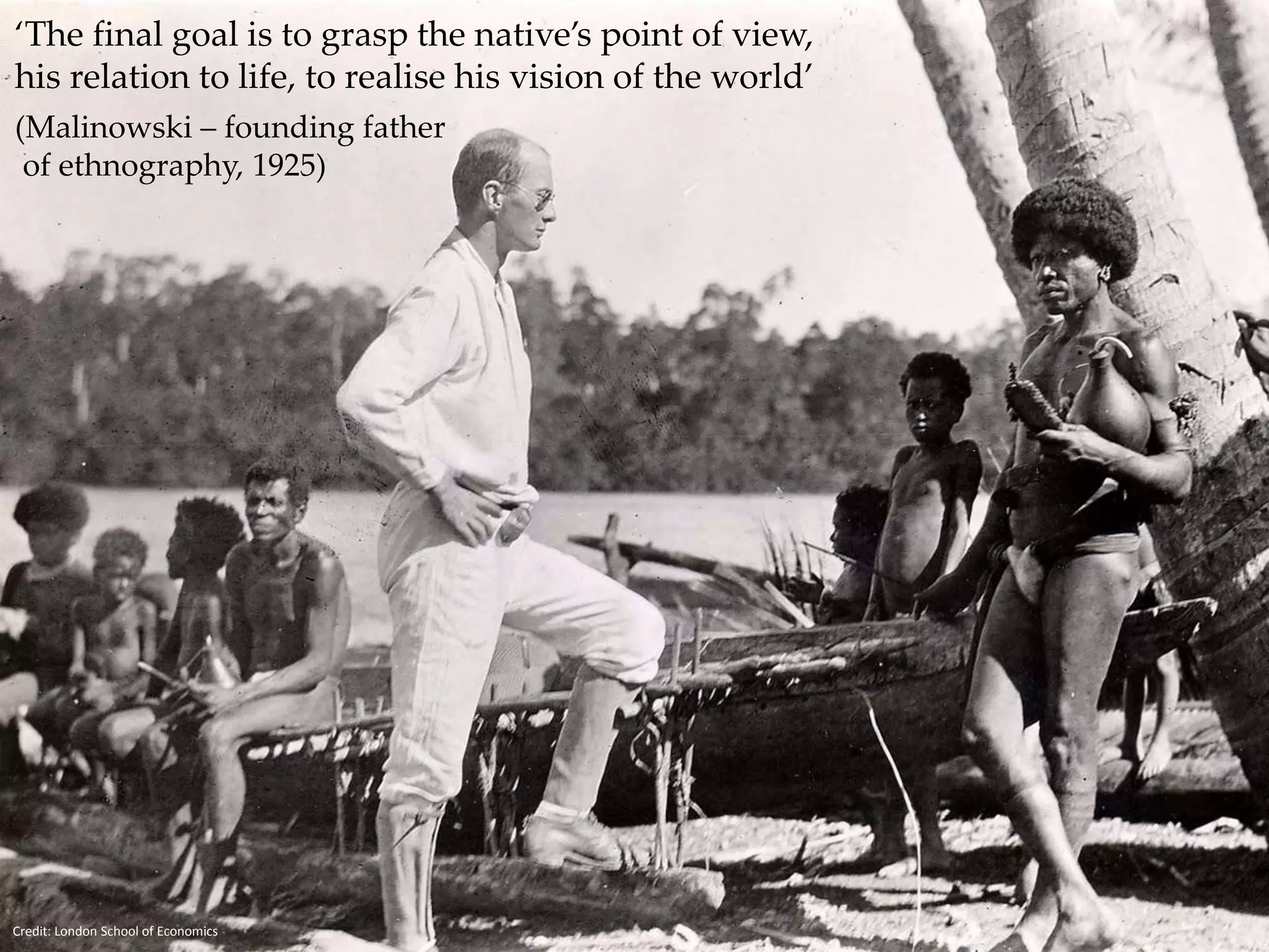 ‘The final goal is to grasp the native’s point of view, 
his relation to life, to realise his vision of the world’ 
(Malinowski – founding father 
of ethnography, 1925) 
Ethnography - Malinowksi 
Credit: London School of Economics 
 