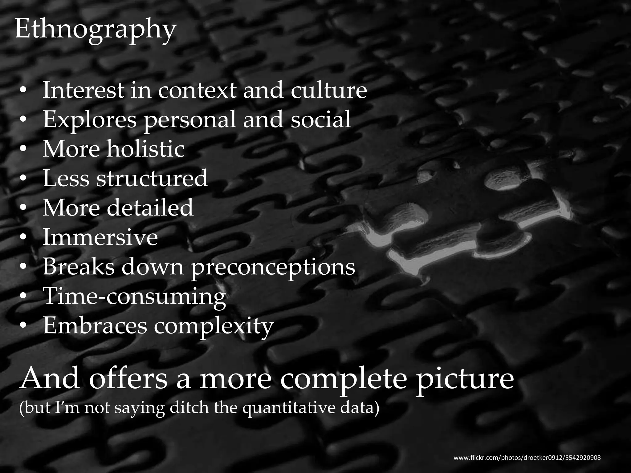 Ethnography 
• Interest in context and culture 
• Explores personal and social 
• More holistic 
• Less structured 
• More detailed 
• Immersive 
• Breaks down preconceptions 
• Time-consuming 
• Embraces complexity 
And offers a more complete picture 
(but I’m not saying ditch the quantitative data) 
www.flickr.com/photos/droetker0912/5542920908 
 