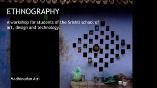 ETHNOGRAPHY
A workshop for students of the Srishti school of
art, design and technology.




  Madhusudan Atri
 