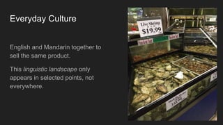 Everyday Culture
English and Mandarin together to
sell the same product.
This linguistic landscape only
appears in selected points, not
everywhere.
 
