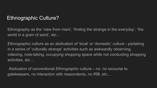 Ethnographic Culture?
Ethnography as the ‘view from mars’, ‘finding the strange in the everyday’, ‘the
world in a grain of sand’, etc…
Ethnographic culture as an abdication of ‘local’ or ‘domestic’ culture - partaking
in a series of ‘culturally strange’ activities such as awkwardly observing,
videoing, note-taking, occupying shopping space while not conducting shopping
activities, etc…
Abdication of conventional Ethnographic culture – no no recourse to
gatekeepers, no interaction with respondents, no IRB, etc...
 