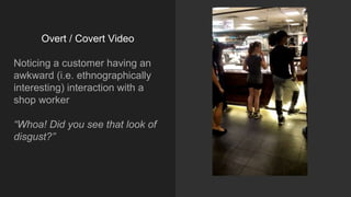 Overt / Covert Video
Noticing a customer having an
awkward (i.e. ethnographically
interesting) interaction with a
shop worker
“Whoa! Did you see that look of
disgust?”
 