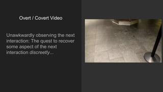 Overt / Covert Video
Unawkwardly observing the next
interaction: The quest to recover
some aspect of the next
interaction discreetly...
 