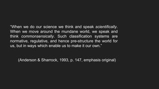 “When we do our science we think and speak scientifically.
When we move around the mundane world, we speak and
think commonsensically. Such classification systems are
normative, regulative, and hence pre-structure the world for
us, but in ways which enable us to make it our own.”
(Anderson & Sharrock, 1993, p. 147, emphasis original)
 