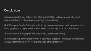 Conclusions
Everyday markers of culture, but also markers that indicate areas where an
assumed shared culture has (evidently) gone missing
But Ethnographer-in-Culture is a distinctly non-everyday experience - even this
ethnography is a departure from conventional ethnographic norms/culture
A-Welcomed Ethnography (not welcomed, not unwelcomed)
Is ‘demystifying’ ethnography even a desirable outcome, or should ethnography
always feel strange, even for experienced ethnographers?
 