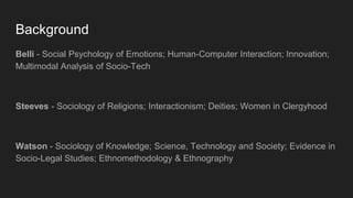 Background
Belli - Social Psychology of Emotions; Human-Computer Interaction; Innovation;
Multimodal Analysis of Socio-Tech
Steeves - Sociology of Religions; Interactionism; Deities; Women in Clergyhood
Watson - Sociology of Knowledge; Science, Technology and Society; Evidence in
Socio-Legal Studies; Ethnomethodology & Ethnography
 